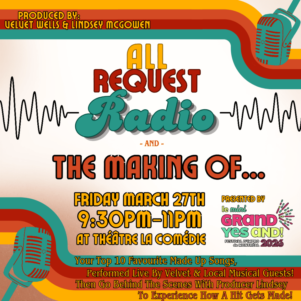 Produced by: Velvet Wells & Lindsey McGowen All Request Radio & The Making Of... Friday, March 27 9:30-11pm At Théâtre la Comédie Presented by Le mini GRAND YES AND! Festival d'Improv de Montreal Your Top 10 Favourite Made Up Songs, Performed Live By Velvet & Local Musical Guests! Then Go Behind The Scenes With Producer Lindsey To Experience How A Hit Gets Made!